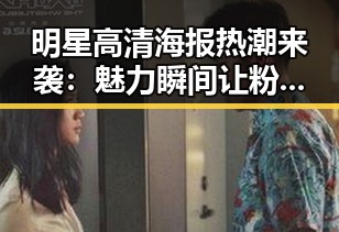明星高清海报热潮来袭：魅力瞬间让粉丝疯狂追捧✨